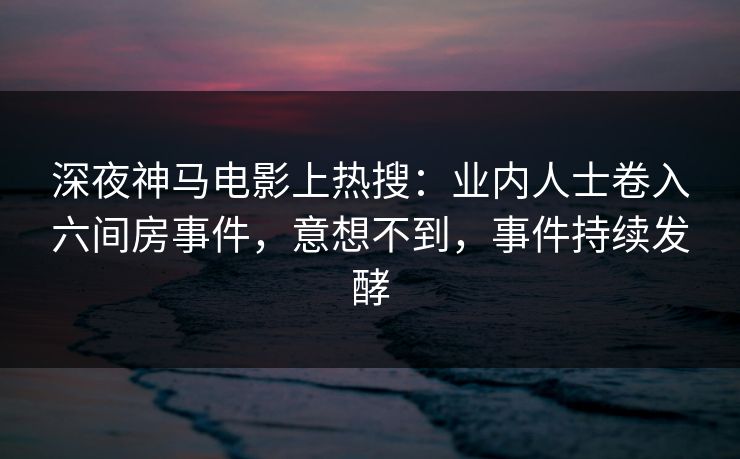 深夜神马电影上热搜:业内人士卷入六间房事件,意想不到,事件持续发酵 深夜神马电影上热搜:业内人士卷入六间房事件,意想不到,事件持续发酵