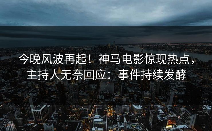 今晚风波再起！神马电影惊现热点，主持人无奈回应：事件持续发酵