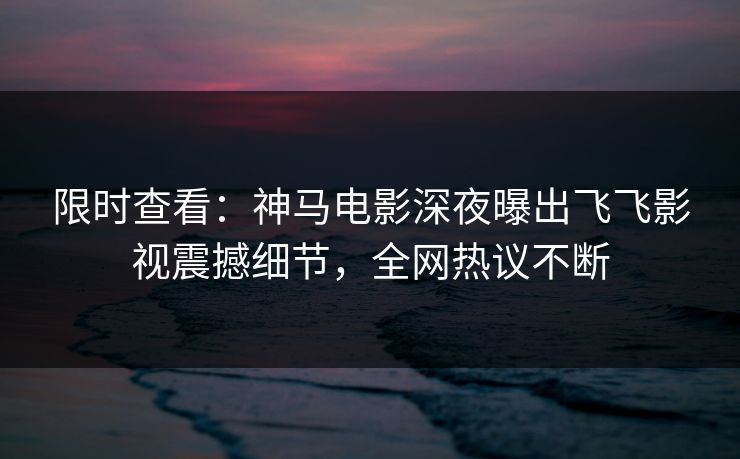 限时查看：神马电影深夜曝出飞飞影视震撼细节，全网热议不断