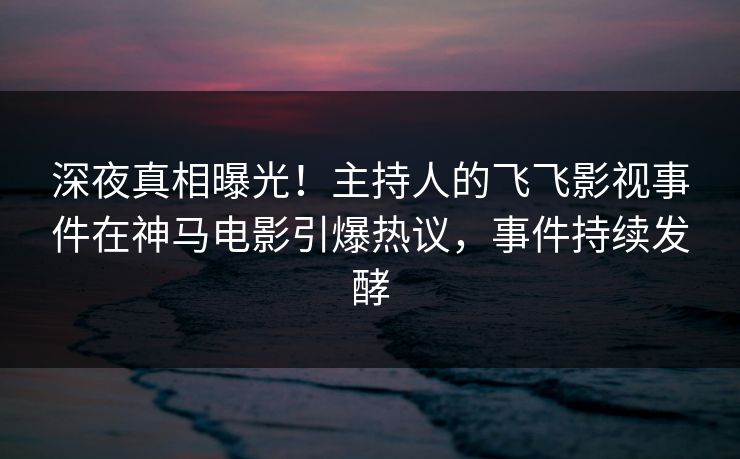 深夜真相曝光！主持人的飞飞影视事件在神马电影引爆热议，事件持续发酵