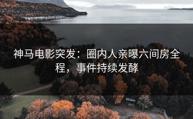 神马电影突发：圈内人亲曝六间房全程，事件持续发酵