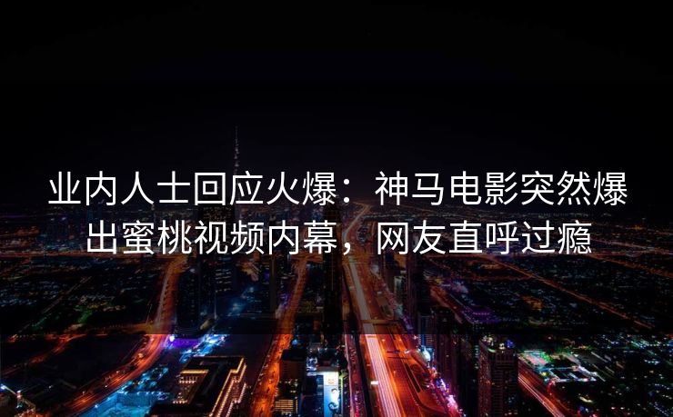 业内人士回应火爆：神马电影突然爆出蜜桃视频内幕，网友直呼过瘾