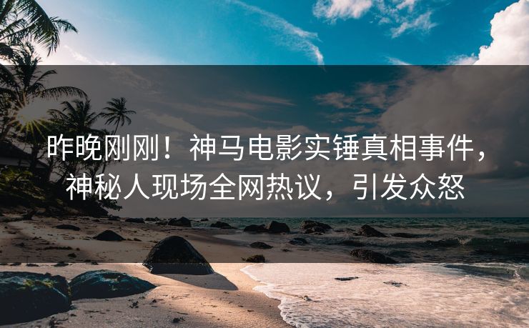 昨晚刚刚！神马电影实锤真相事件，神秘人现场全网热议，引发众怒