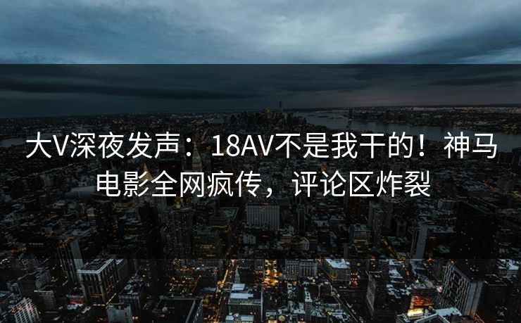 大V深夜发声：18AV不是我干的！神马电影全网疯传，评论区炸裂