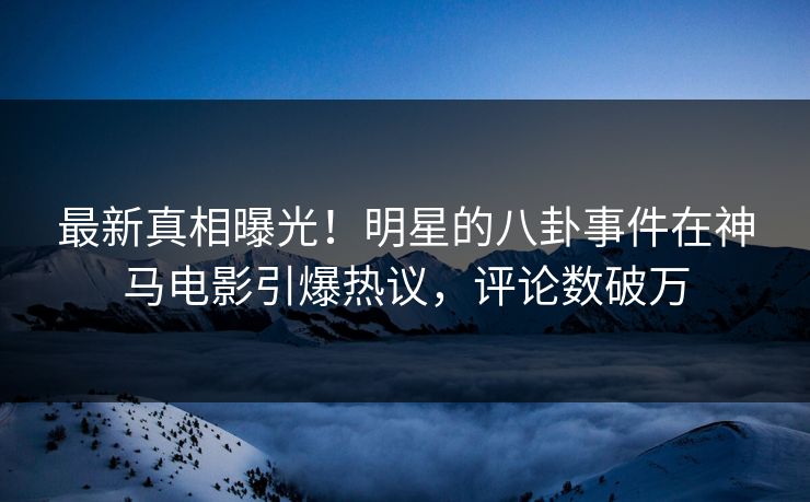 最新真相曝光！明星的八卦事件在神马电影引爆热议，评论数破万