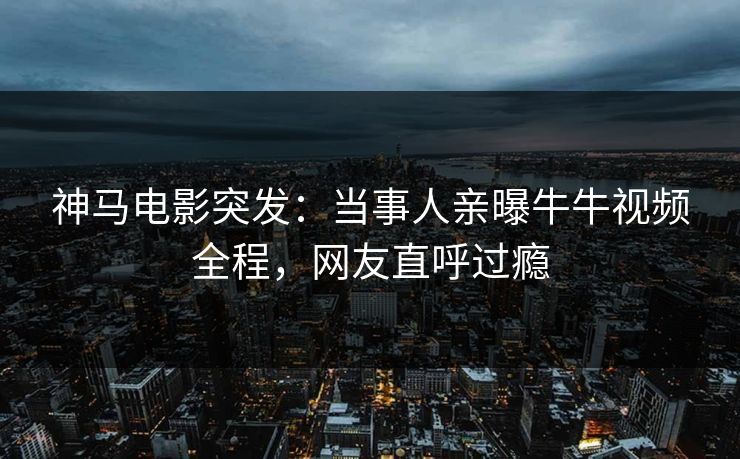 神马电影突发：当事人亲曝牛牛视频全程，网友直呼过瘾