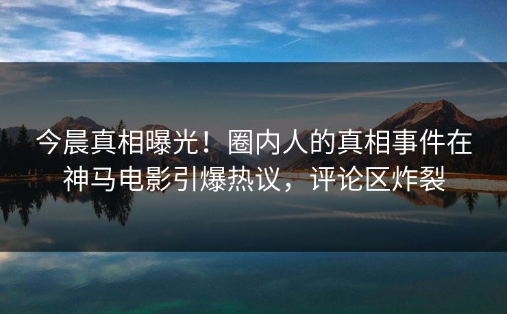 今晨真相曝光！圈内人的真相事件在神马电影引爆热议，评论区炸裂