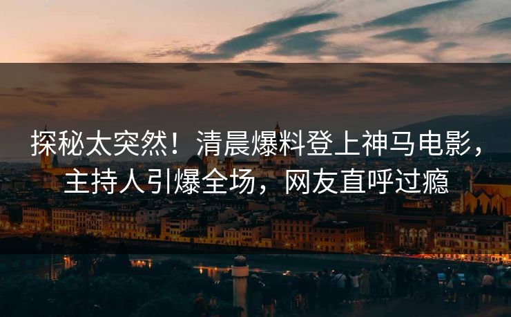 探秘太突然！清晨爆料登上神马电影，主持人引爆全场，网友直呼过瘾