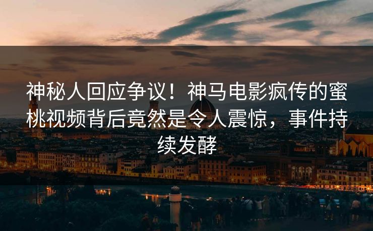 神秘人回应争议！神马电影疯传的蜜桃视频背后竟然是令人震惊，事件持续发酵