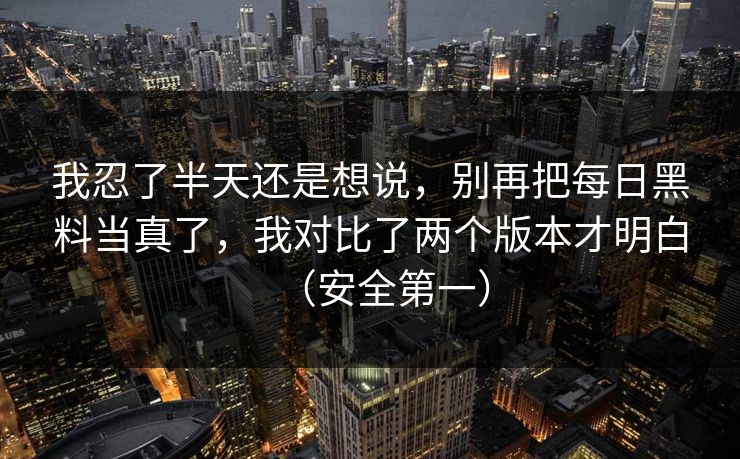我忍了半天还是想说，别再把每日黑料当真了，我对比了两个版本才明白（安全第一）