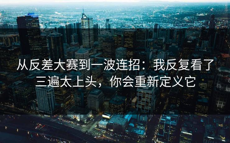 从反差大赛到一波连招：我反复看了三遍太上头，你会重新定义它