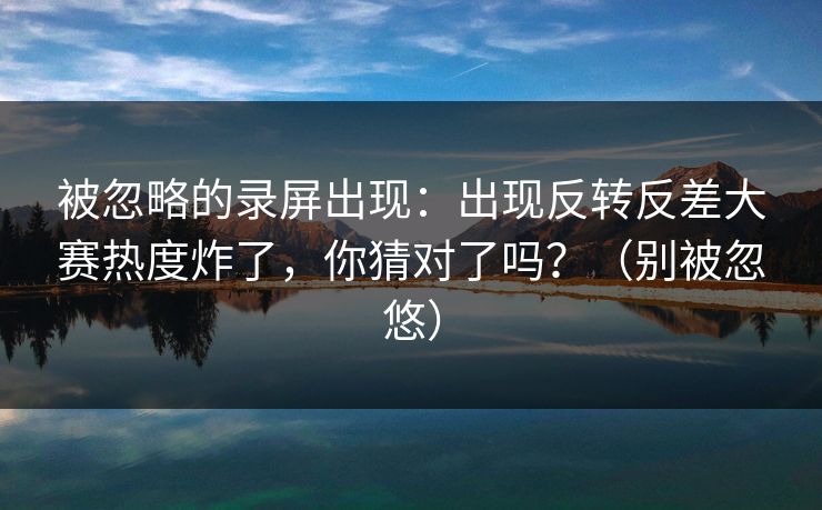 被忽略的录屏出现：出现反转反差大赛热度炸了，你猜对了吗？（别被忽悠）