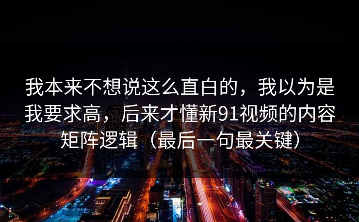 我本来不想说这么直白的，我以为是我要求高，后来才懂新91视频的内容矩阵逻辑（最后一句最关键）