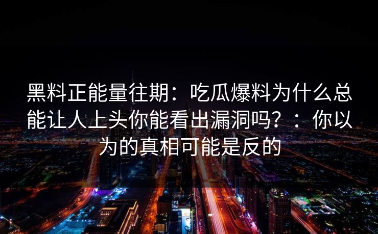 黑料正能量往期：吃瓜爆料为什么总能让人上头你能看出漏洞吗？：你以为的真相可能是反的