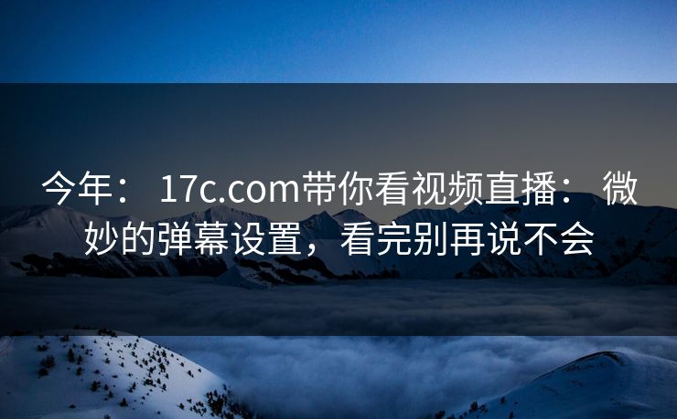 今年： 17c.com带你看视频直播： 微妙的弹幕设置，看完别再说不会
